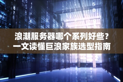 浪潮服务器哪个系列好些？一文读懂巨浪家族选型指南！