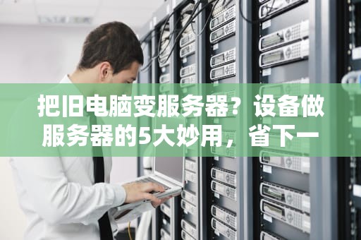 把旧电脑变服务器？设备做服务器的5大妙用，省下一套房！