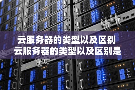 云服务器的类型以及区别 云服务器的类型以及区别是什么