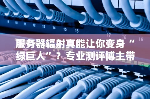 服务器辐射真能让你变身“绿巨人”？专业测评博主带你科学吃瓜！