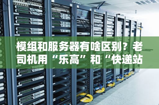 模组和服务器有啥区别？老司机用“乐高”和“快递站”给你讲明白！