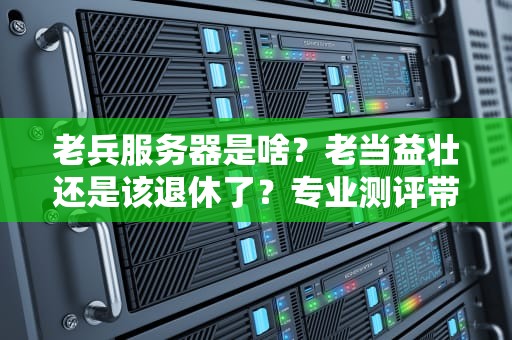 老兵服务器是啥？老当益壮还是该退休了？专业测评带你扒一扒！