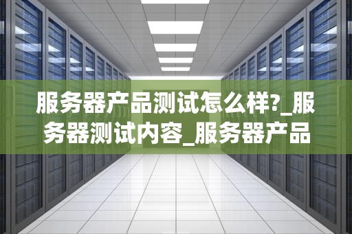 服务器产品测试怎么样?_服务器测试内容_服务器产品测试的重要性与实施策略