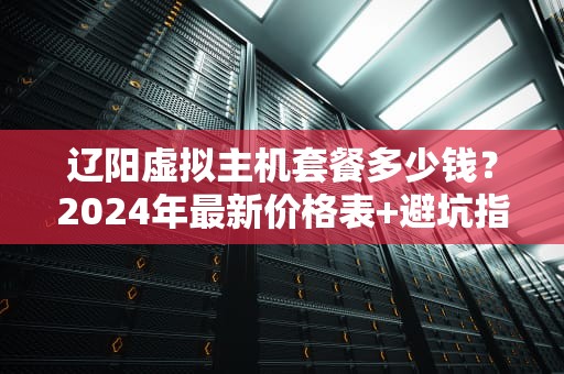 辽阳虚拟主机套餐多少钱？2024年最新价格表+避坑指南（附真实测评）