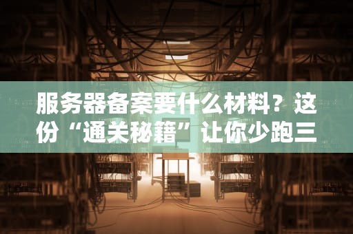 服务器备案要什么材料？这份“通关秘籍”让你少跑三趟腿！