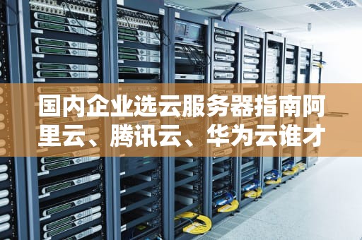 国内企业选云服务器指南阿里云、腾讯云、华为云谁才是“真香王”？