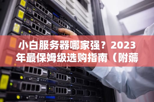 小白服务器哪家强？2023年最保姆级选购指南（附薅羊毛攻略）
