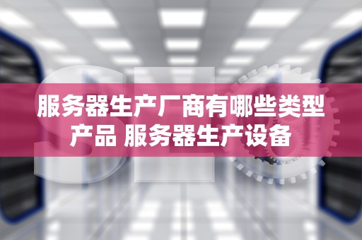 服务器生产厂商有哪些类型产品 服务器生产设备