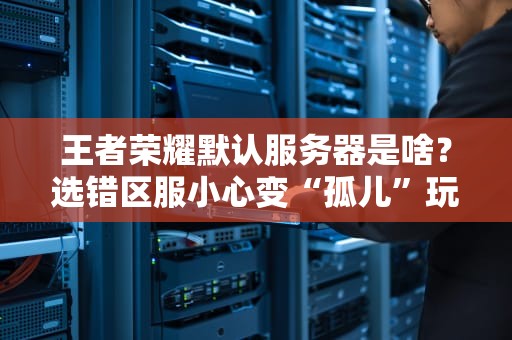 王者荣耀默认服务器是啥？选错区服小心变“孤儿”玩家！