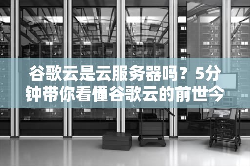 谷歌云是云服务器吗？5分钟带你看懂谷歌云的前世今生！