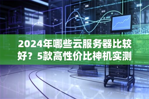 2024年哪些云服务器比较好？5款高性价比神机实测对比！