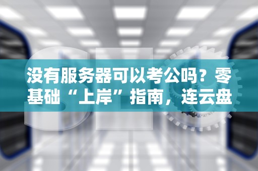 没有服务器可以考公吗？零基础“上岸”指南，连云盘都不用租！