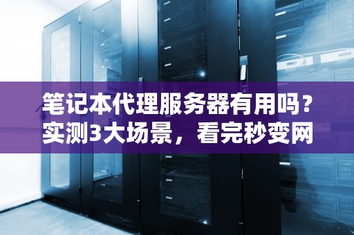 笔记本代理服务器有用吗？实测3大场景，看完秒变网络老司机！
