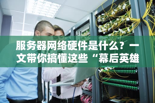 服务器网络硬件是什么？一文带你搞懂这些“幕后英雄”！