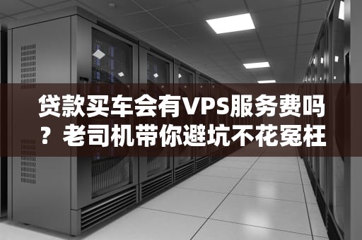 贷款买车会有VPS服务费吗？老司机带你避坑不花冤枉钱！