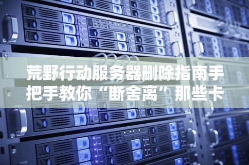 荒野行动服务器删除指南手把手教你“断舍离”那些卡到爆的服务器！