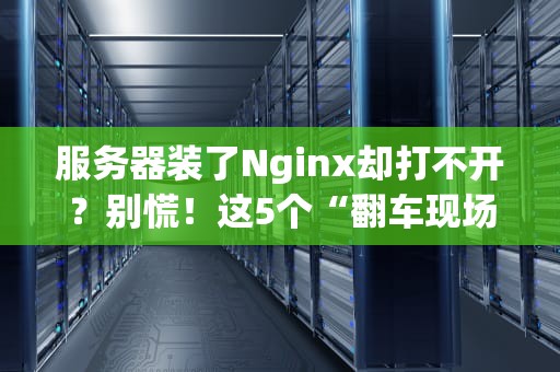 服务器装了Nginx却打不开？别慌！这5个“翻车现场”你肯定遇到过