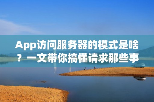 App访问服务器的模式是啥？一文带你搞懂请求那些事儿！
