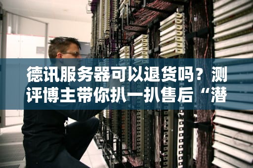 德讯服务器可以退货吗？测评博主带你扒一扒售后“潜规则”