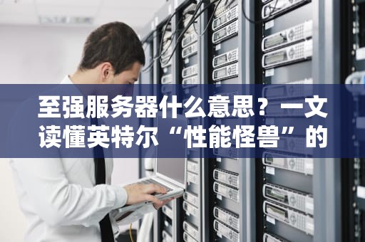 至强服务器什么意思？一文读懂英特尔“性能怪兽”的硬核实力！