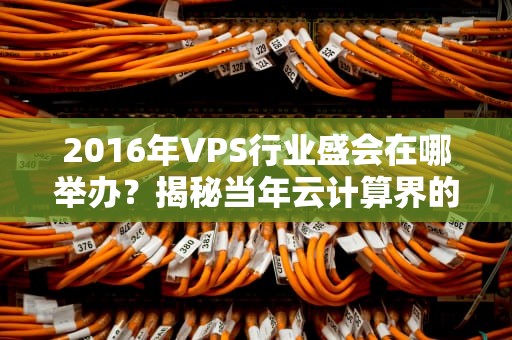 2016年VPS行业盛会在哪举办？揭秘当年云计算界的“武林大会”