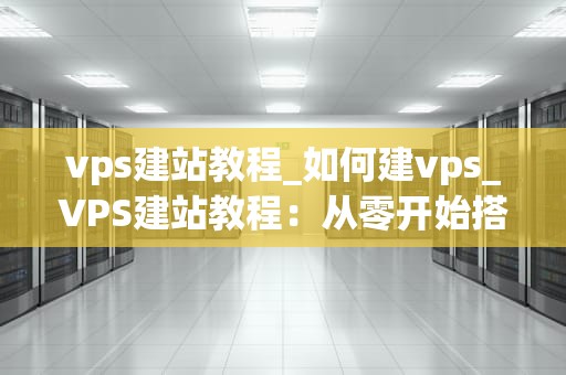 vps建站教程_如何建vps_VPS建站教程：从零开始搭建自己的网站