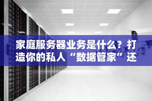家庭服务器业务是什么？打造你的私人“数据管家”还能这么玩！