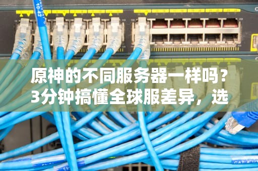 原神的不同服务器一样吗？3分钟搞懂全球服差异，选错区可能痛失老婆！