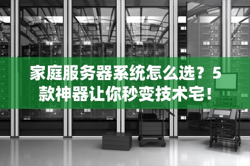 家庭服务器系统怎么选？5款神器让你秒变技术宅！