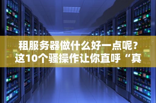 租服务器做什么好一点呢？这10个骚操作让你直呼“真香”！