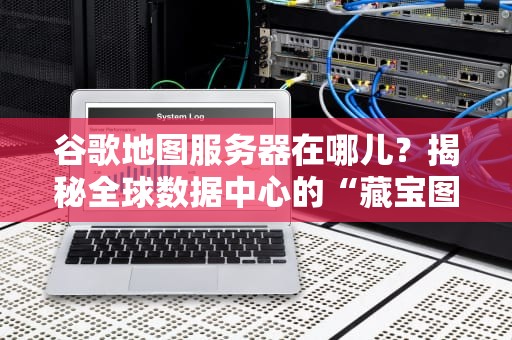谷歌地图服务器在哪儿？揭秘全球数据中心的“藏宝图”