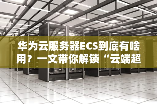 华为云服务器ECS到底有啥用？一文带你解锁“云端超能力”！