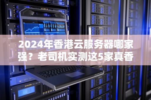 2024年香港云服务器哪家强？老司机实测这5家真香警告！