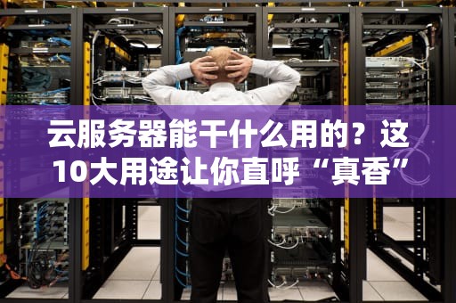 云服务器能干什么用的？这10大用途让你直呼“真香”！