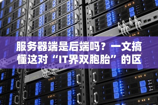 服务器端是后端吗？一文搞懂这对“IT界双胞胎”的区别与联系！