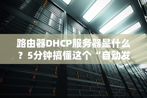 路由器DHCP服务器是什么？5分钟搞懂这个“自动发IP地址的管家”！