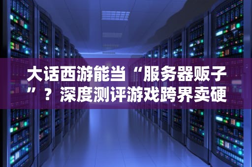 大话西游能当“服务器贩子”？深度测评游戏跨界卖硬件的骚操作！