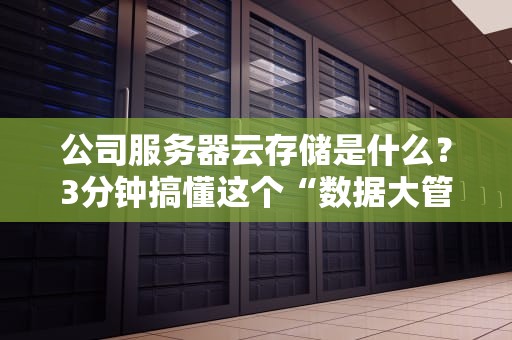 公司服务器云存储是什么？3分钟搞懂这个“数据大管家”！
