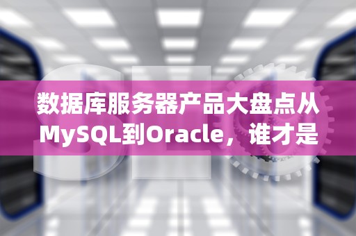 数据库服务器产品大盘点从MySQL到Oracle，谁才是你的“数据真爱”？