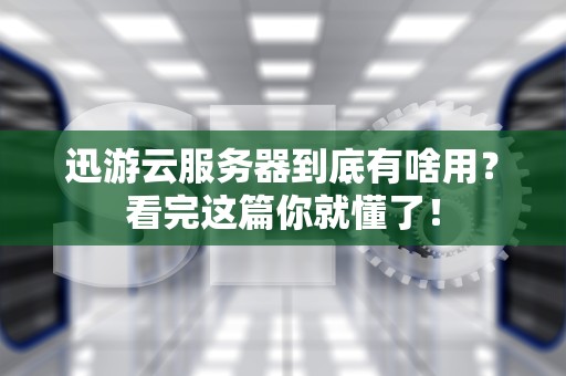 迅游云服务器到底有啥用？看完这篇你就懂了！