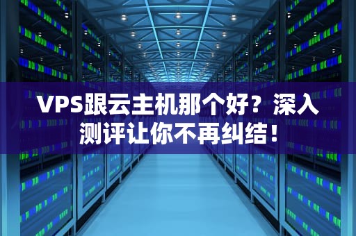 VPS跟云主机那个好？深入测评让你不再纠结！