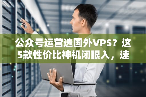 公众号运营选国外VPS？这5款性价比神机闭眼入，速度稳如老狗！
