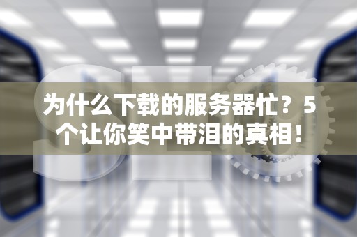 为什么下载的服务器忙？5个让你笑中带泪的真相！