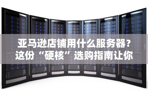 亚马逊店铺用什么服务器？这份“硬核”选购指南让你销量起飞！