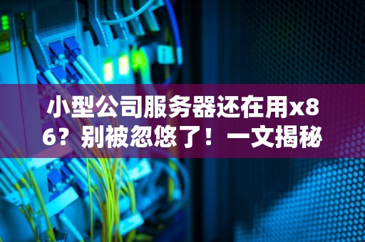 小型公司服务器还在用x86？别被忽悠了！一文揭秘真实内幕+选购指南