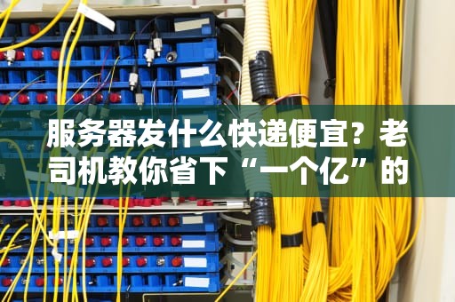 服务器发什么快递便宜？老司机教你省下“一个亿”的物流秘籍！