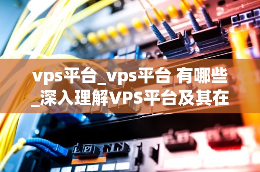 vps平台_vps平台 有哪些_深入理解VPS平台及其在现代网络服务中的重要性