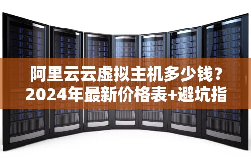 阿里云云虚拟主机多少钱？2024年最新价格表+避坑指南（附性能实测）