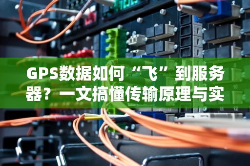 GPS数据如何“飞”到服务器？一文搞懂传输原理与实战技巧！