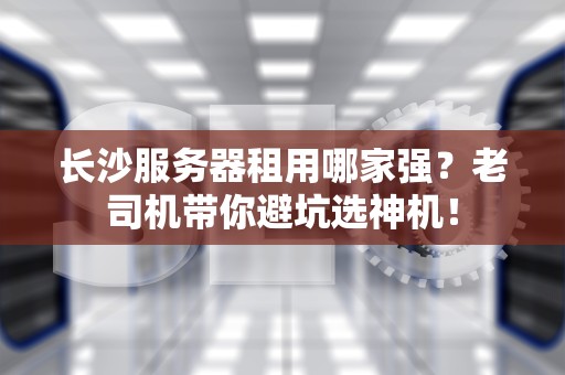 长沙服务器租用哪家强？老司机带你避坑选神机！